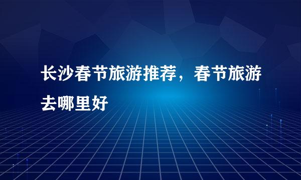 长沙春节旅游推荐，春节旅游去哪里好