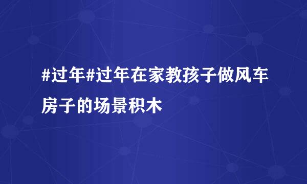#过年#过年在家教孩子做风车房子的场景积木
