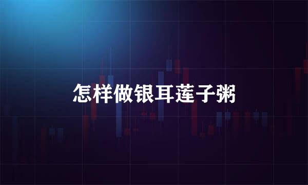 怎样做银耳莲子粥