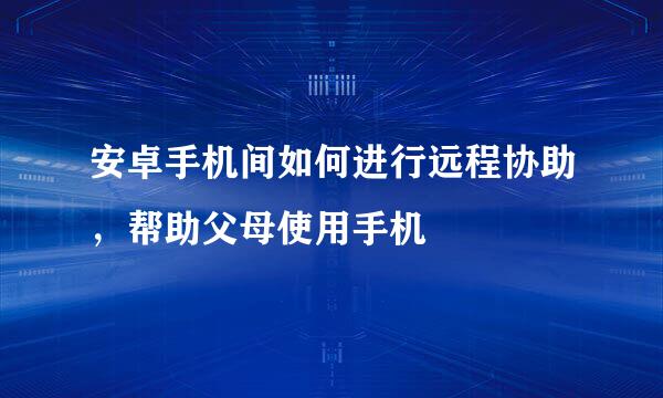 安卓手机间如何进行远程协助，帮助父母使用手机