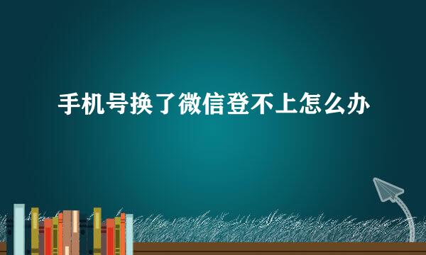 手机号换了微信登不上怎么办