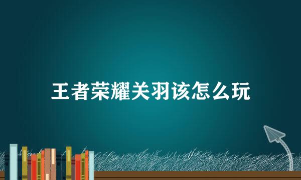 王者荣耀关羽该怎么玩