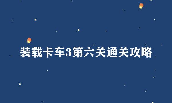 装载卡车3第六关通关攻略