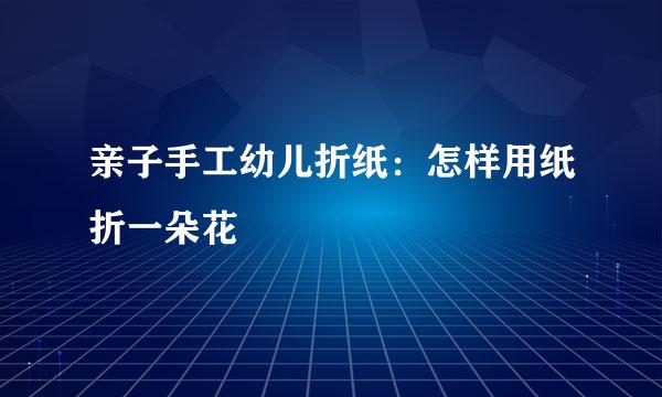 亲子手工幼儿折纸：怎样用纸折一朵花