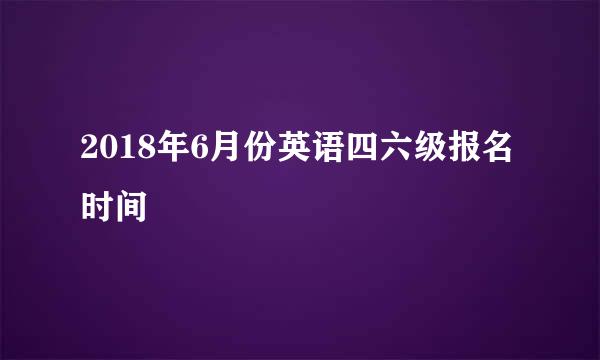 2018年6月份英语四六级报名时间