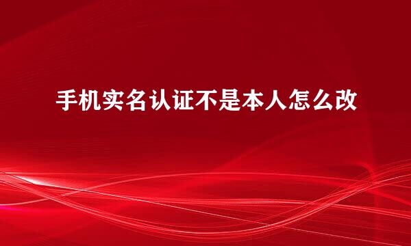 手机实名认证不是本人怎么改