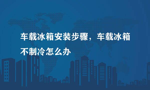 车载冰箱安装步骤,车载冰箱不制冷怎么办