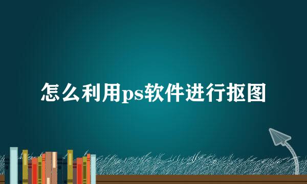 怎么利用ps软件进行抠图
