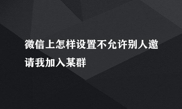 微信上怎样设置不允许别人邀请我加入某群