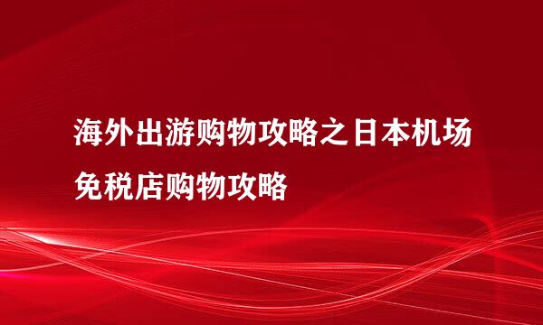 海外出游购物攻略之日本机场免税店购物攻略