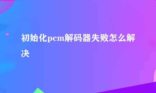 初始化pcm解码器失败怎么解决