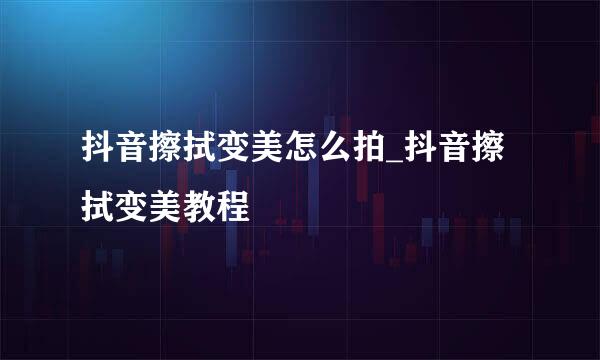 抖音擦拭变美怎么拍_抖音擦拭变美教程