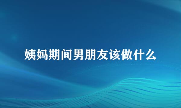 姨妈期间男朋友该做什么