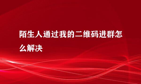 陌生人通过我的二维码进群怎么解决