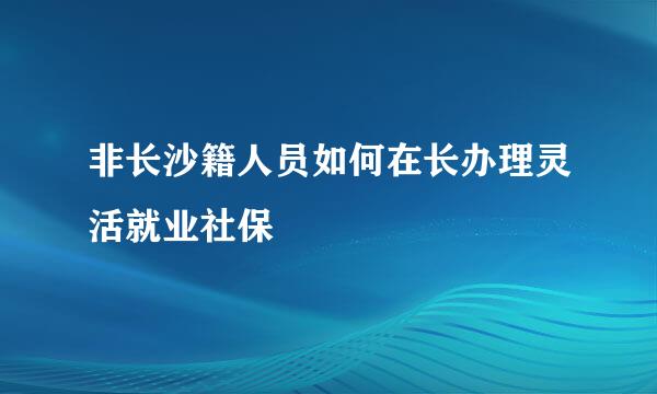 非长沙籍人员如何在长办理灵活就业社保