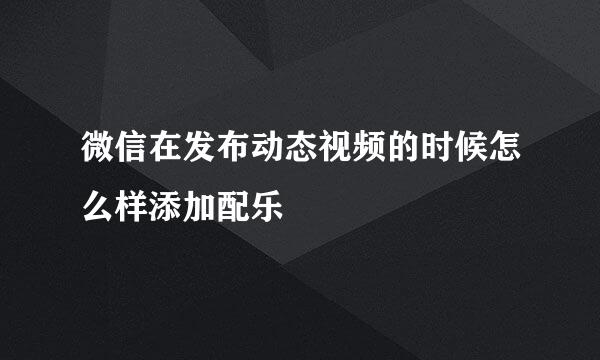 微信在发布动态视频的时候怎么样添加配乐