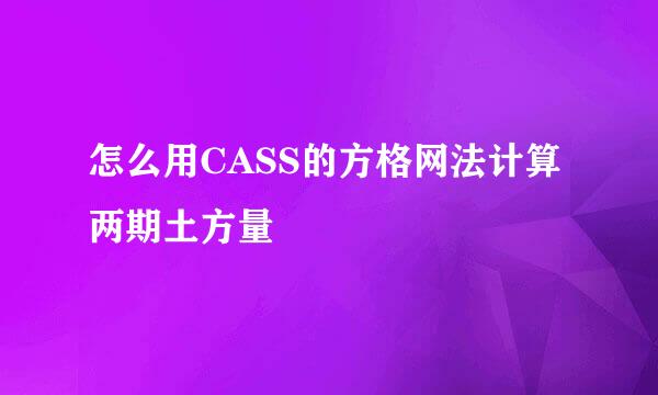 怎么用CASS的方格网法计算两期土方量