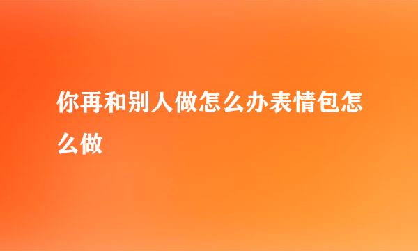 你再和别人做怎么办表情包怎么做