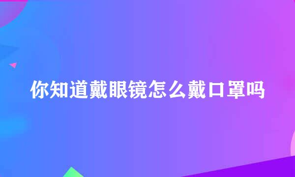 你知道戴眼镜怎么戴口罩吗