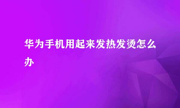 华为手机用起来发热发烫怎么办