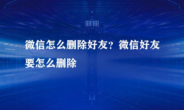 微信怎么删除好友?微信好友要怎么删除