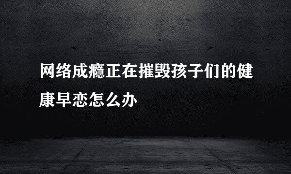 网络成瘾正在摧毁孩子们的健康早恋怎么办