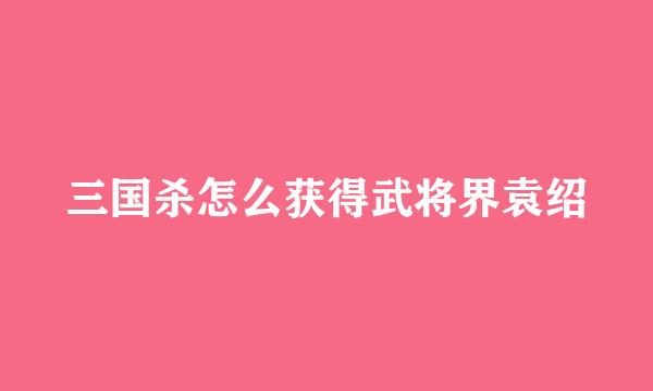 三国杀怎么获得武将界袁绍