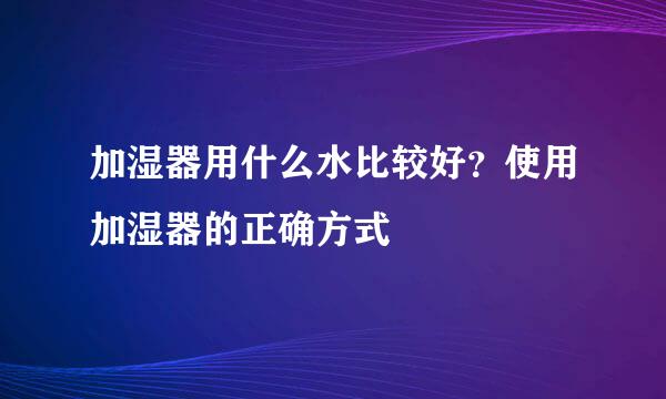 加湿器用什么水比较好?使用加湿器的正确方式