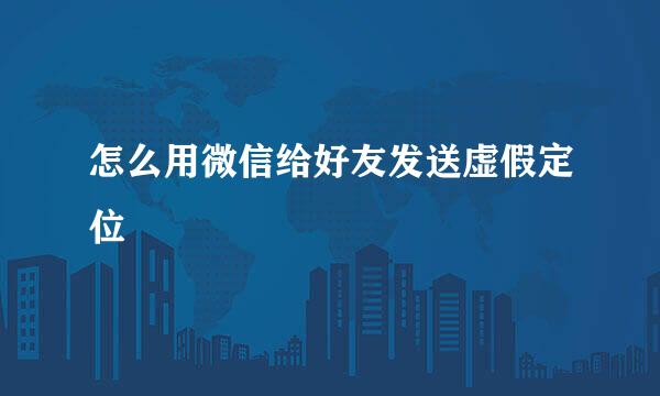 怎么用微信给好友发送虚假定位