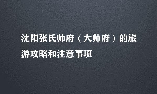 沈阳张氏帅府（大帅府）的旅游攻略和注意事项