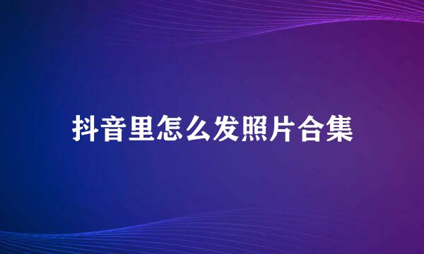 抖音里怎么发照片合集
