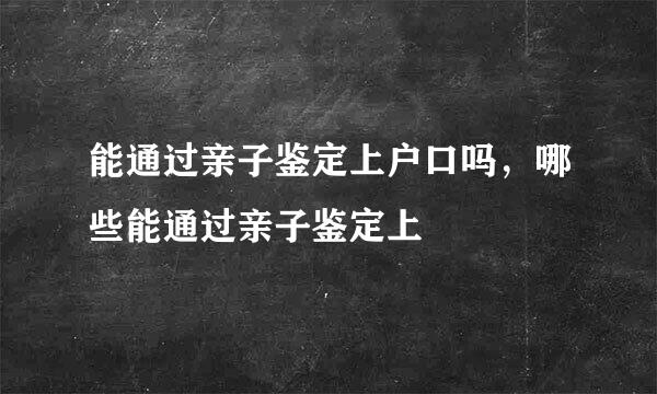 能通过亲子鉴定上户口吗,哪些能通过亲子鉴定上