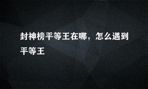 封神榜平等王在哪，怎么遇到平等王