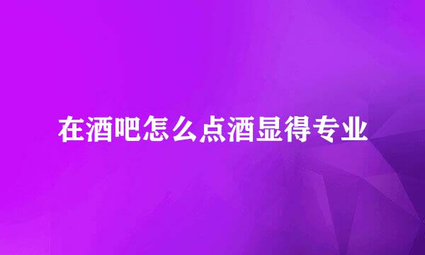 在酒吧怎么点酒显得专业