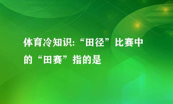 体育冷知识:“田径”比赛中的“田赛”指的是