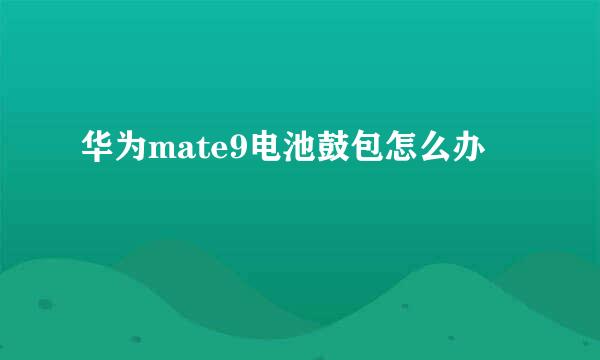 华为mate9电池鼓包怎么办