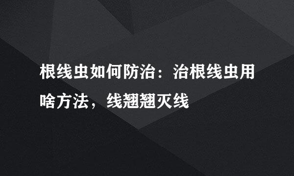 根线虫如何防治:治根线虫用啥方法,线翘翘灭线