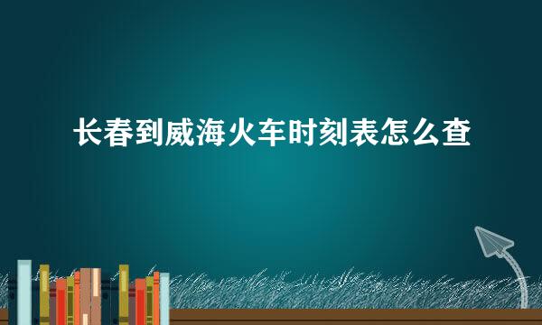 长春到威海火车时刻表怎么查