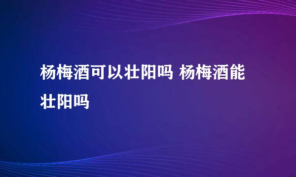 杨梅酒可以壮阳吗 杨梅酒能壮阳吗