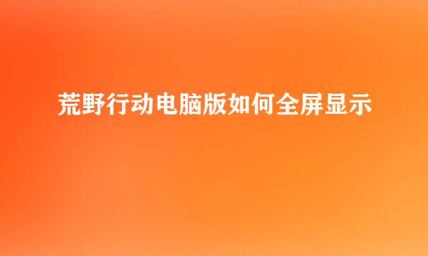 荒野行动电脑版如何全屏显示