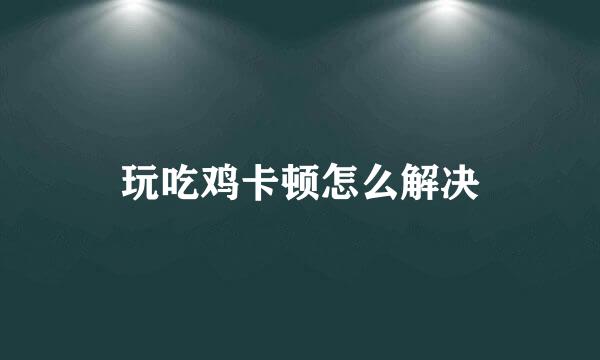 玩吃鸡卡顿怎么解决