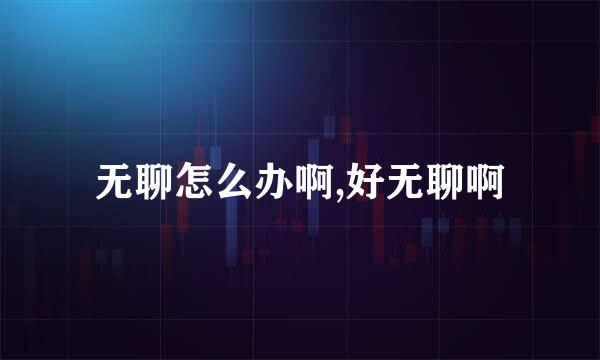 无聊怎么办啊,好无聊啊