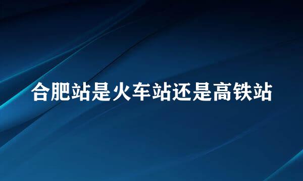 合肥站是火车站还是高铁站