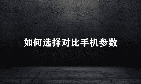 如何选择对比手机参数