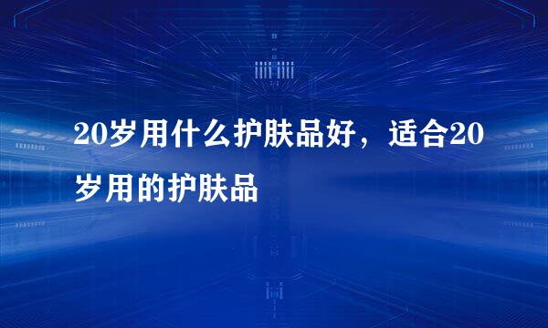 20岁用什么护肤品好,适合20岁用的护肤品