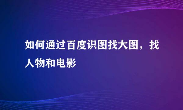 如何通过百度识图找大图，找人物和电影