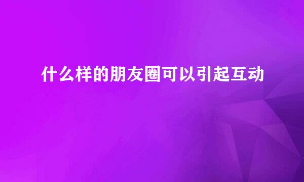 什么样的朋友圈可以引起互动