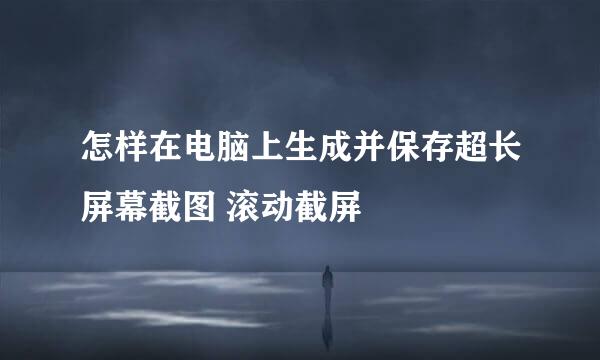 怎样在电脑上生成并保存超长屏幕截图 滚动截屏