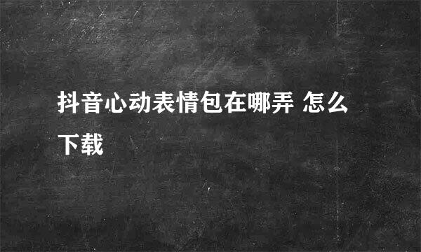 抖音心动表情包在哪弄 怎么下载