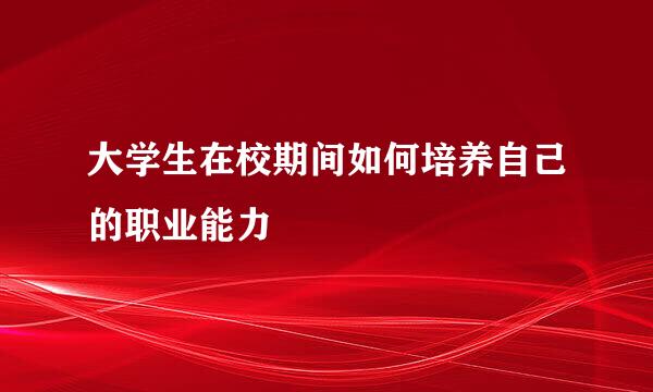 大学生在校期间如何培养自己的职业能力